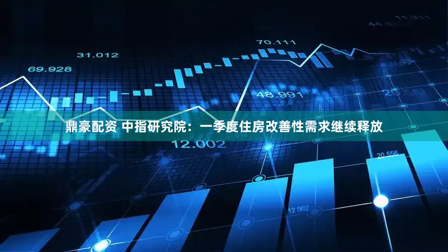 鼎豪配资 中指研究院：一季度住房改善性需求继续释放