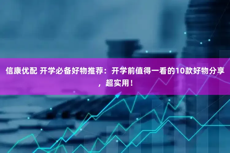 信康优配 开学必备好物推荐：开学前值得一看的10款好物分享，超实用！